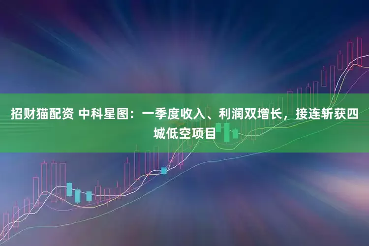 招财猫配资 中科星图：一季度收入、利润双增长，接连斩获四城低空项目