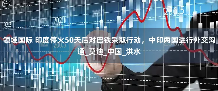 领域国际 印度停火50天后对巴铁采取行动，中印两国进行外交沟通_莫迪_中国_洪水
