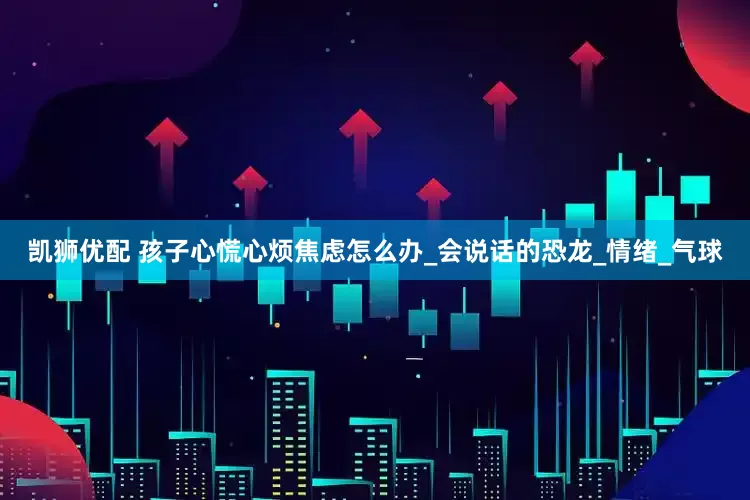 凯狮优配 孩子心慌心烦焦虑怎么办_会说话的恐龙_情绪_气球