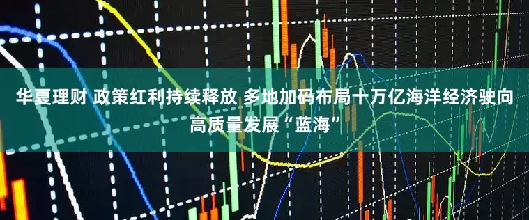 华夏理财 政策红利持续释放 多地加码布局十万亿海洋经济驶向高质量发展“蓝海”