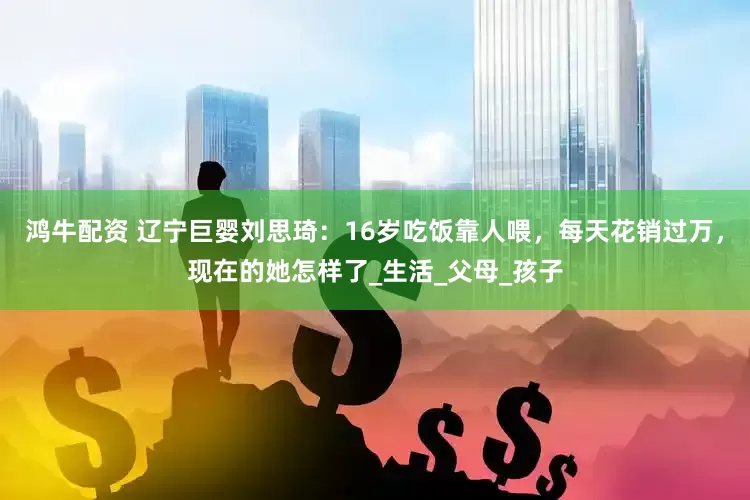 鸿牛配资 辽宁巨婴刘思琦：16岁吃饭靠人喂，每天花销过万，现在的她怎样了_生活_父母_孩子