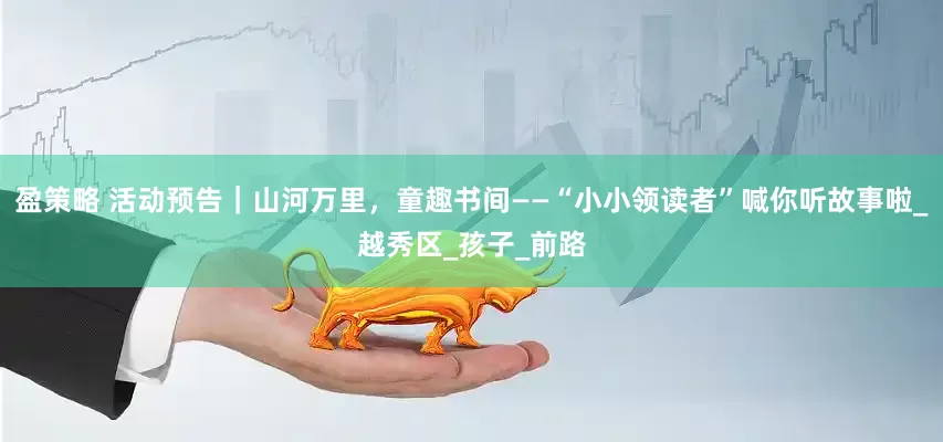 盈策略 活动预告｜山河万里，童趣书间——“小小领读者”喊你听故事啦_越秀区_孩子_前路