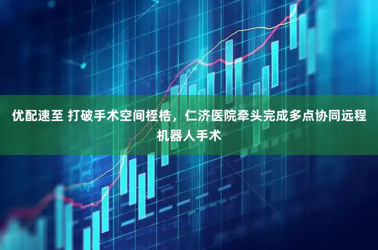 优配速至 打破手术空间桎梏，仁济医院牵头完成多点协同远程机器人手术