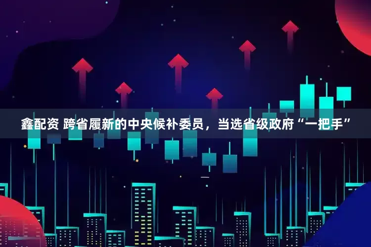 鑫配资 跨省履新的中央候补委员，当选省级政府“一把手”