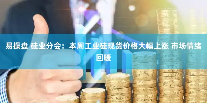 易操盘 硅业分会：本周工业硅现货价格大幅上涨 市场情绪回暖