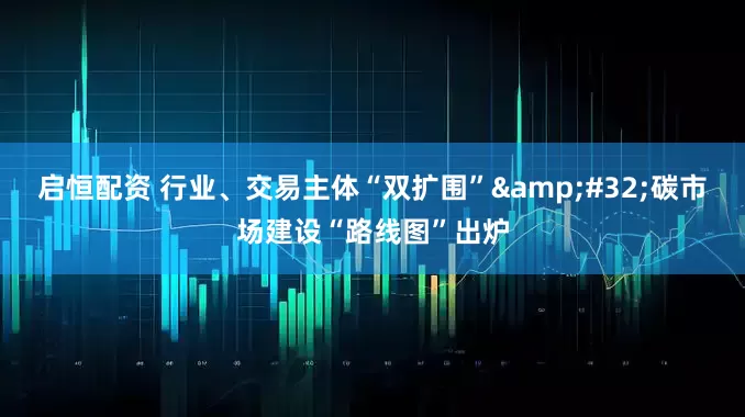 启恒配资 行业、交易主体“双扩围”&#32;碳市场建设“路线图”出炉