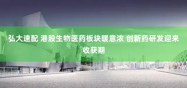 弘大速配 港股生物医药板块暖意浓 创新药研发迎来收获期