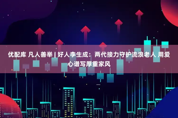 优配库 凡人善举 | 好人李生成：两代接力守护流浪老人 用爱心谱写厚重家风