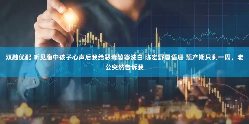 双融优配 听见腹中孩子心声后我给恶毒婆婆洗白 陈宏野夏语珊 预产期只剩一周，老公突然告诉我