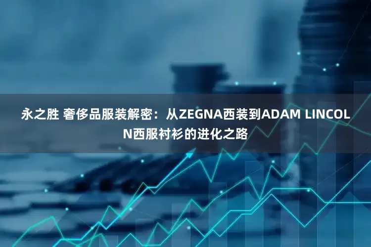 永之胜 奢侈品服装解密:从ZEGNA西装到ADAM LINCOLN西服衬衫的进化之路