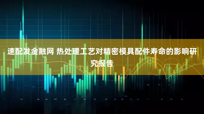 速配发金融网 热处理工艺对精密模具配件寿命的影响研究报告